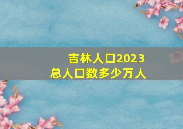 吉林人口2023总人口数多少万人