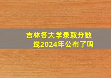 吉林各大学录取分数线2024年公布了吗