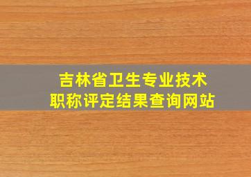 吉林省卫生专业技术职称评定结果查询网站