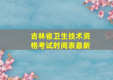 吉林省卫生技术资格考试时间表最新