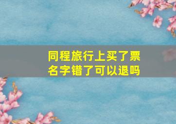 同程旅行上买了票名字错了可以退吗