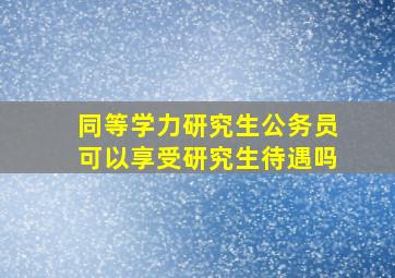 同等学力研究生公务员可以享受研究生待遇吗