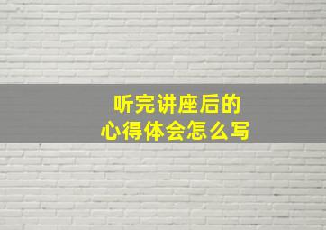 听完讲座后的心得体会怎么写