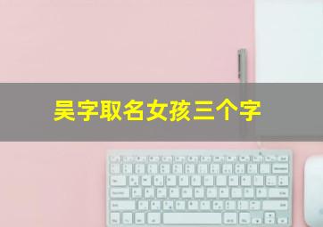 吴字取名女孩三个字