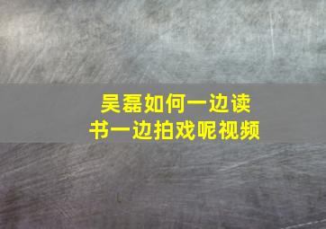 吴磊如何一边读书一边拍戏呢视频