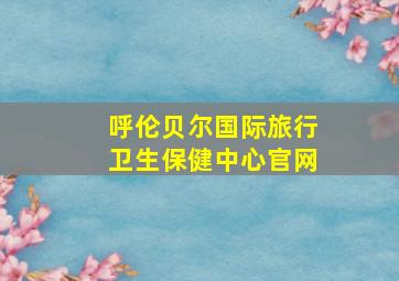 呼伦贝尔国际旅行卫生保健中心官网