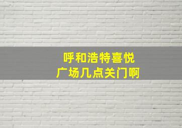 呼和浩特喜悦广场几点关门啊