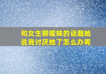 和女生聊暧昧的话题她说我讨厌她了怎么办呢