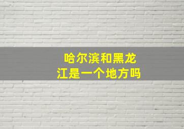 哈尔滨和黑龙江是一个地方吗