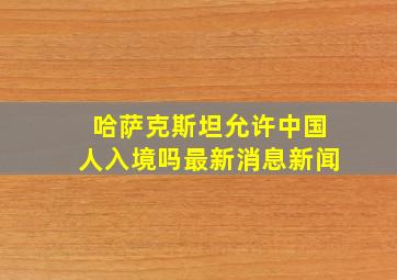 哈萨克斯坦允许中国人入境吗最新消息新闻