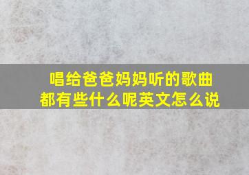 唱给爸爸妈妈听的歌曲都有些什么呢英文怎么说