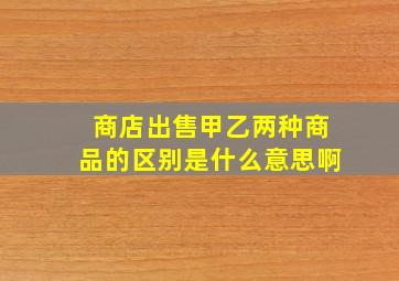 商店出售甲乙两种商品的区别是什么意思啊