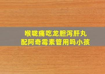 喉咙痛吃龙胆泻肝丸配阿奇霉素管用吗小孩