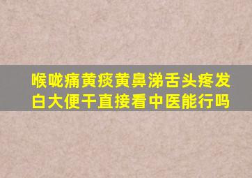 喉咙痛黄痰黄鼻涕舌头疼发白大便干直接看中医能行吗