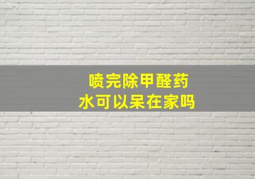 喷完除甲醛药水可以呆在家吗