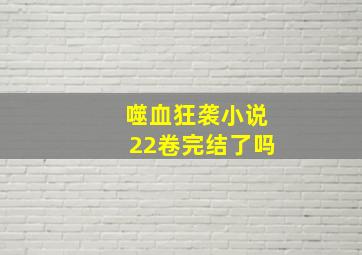 噬血狂袭小说22卷完结了吗