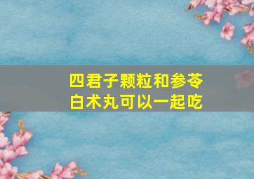 四君子颗粒和参苓白术丸可以一起吃