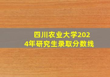 四川农业大学2024年研究生录取分数线