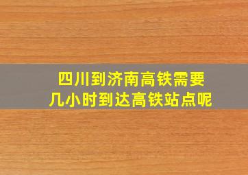 四川到济南高铁需要几小时到达高铁站点呢