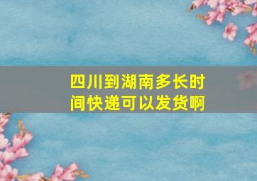 四川到湖南多长时间快递可以发货啊