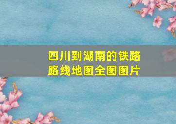 四川到湖南的铁路路线地图全图图片