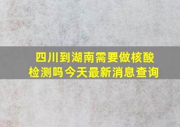 四川到湖南需要做核酸检测吗今天最新消息查询