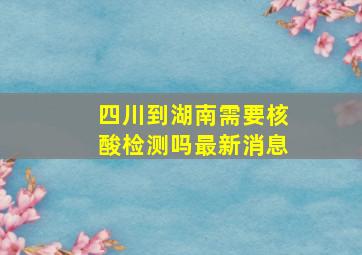 四川到湖南需要核酸检测吗最新消息