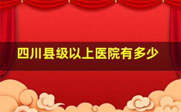 四川县级以上医院有多少