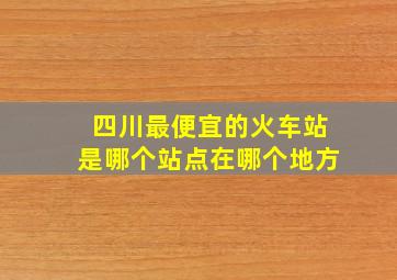 四川最便宜的火车站是哪个站点在哪个地方