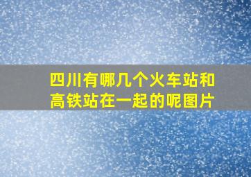 四川有哪几个火车站和高铁站在一起的呢图片