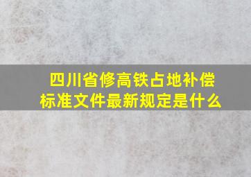 四川省修高铁占地补偿标准文件最新规定是什么