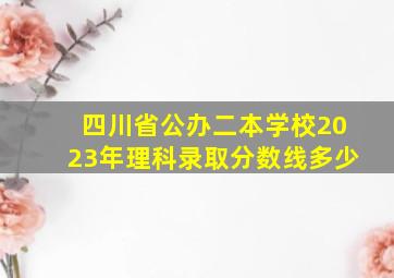 四川省公办二本学校2023年理科录取分数线多少