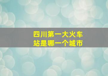 四川第一大火车站是哪一个城市