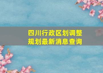 四川行政区划调整规划最新消息查询