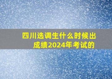 四川选调生什么时候出成绩2024年考试的