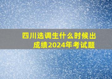 四川选调生什么时候出成绩2024年考试题