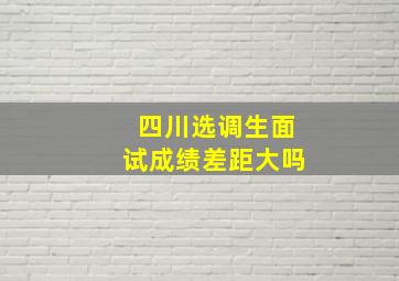 四川选调生面试成绩差距大吗