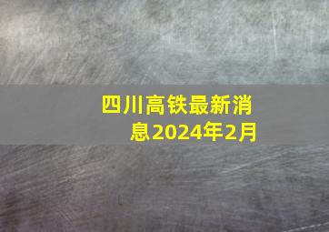 四川高铁最新消息2024年2月