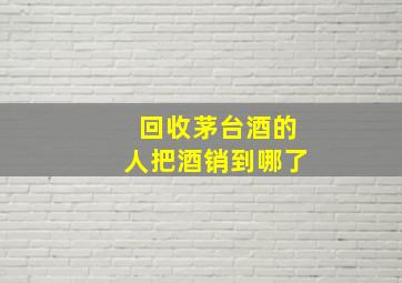 回收茅台酒的人把酒销到哪了