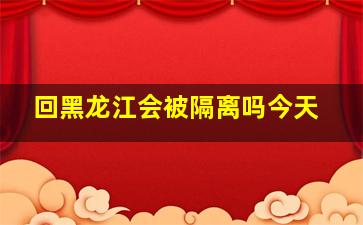 回黑龙江会被隔离吗今天