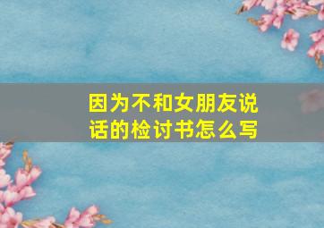 因为不和女朋友说话的检讨书怎么写