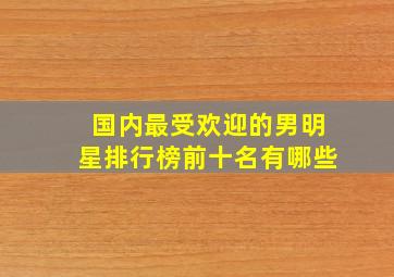 国内最受欢迎的男明星排行榜前十名有哪些