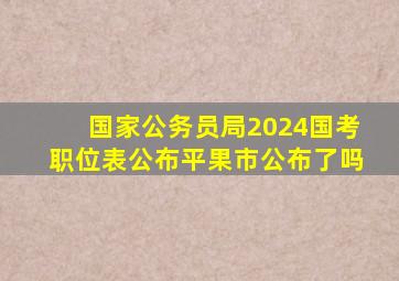 国家公务员局2024国考职位表公布平果市公布了吗