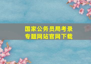 国家公务员局考录专题网站官网下载