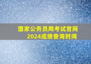 国家公务员局考试官网2024成绩查询时间