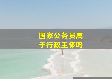 国家公务员属于行政主体吗