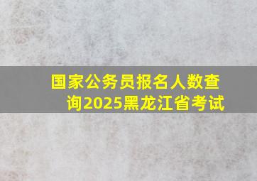 国家公务员报名人数查询2025黑龙江省考试