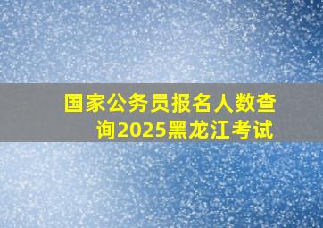 国家公务员报名人数查询2025黑龙江考试