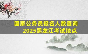 国家公务员报名人数查询2025黑龙江考试地点