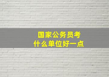 国家公务员考什么单位好一点